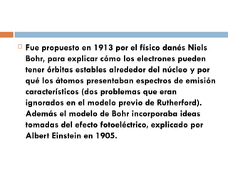 Fue propuesto en 1913 por el físico danés Niels Bohr, para explicar cómo los electrones pueden tener órbitas estables alrededor del núcleo y por qué los átomos presentaban espectros de emisión característicos (dos problemas que eran ignorados en el modelo previo de Rutherford). Además el modelo de Bohr incorporaba ideas tomadas del efecto fotoeléctrico, explicado por Albert Einstein en 1905. 