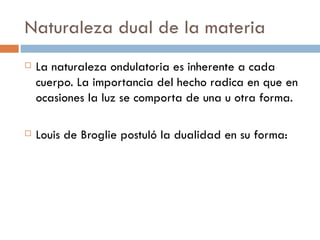 Naturaleza dual de la materia La naturaleza ondulatoria es inherente a cada cuerpo. La importancia del hecho radica en que en ocasiones la luz se comporta de una u otra forma.  Louis de Broglie postuló la dualidad en su forma: 