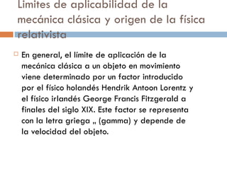 Limites de aplicabilidad de la mecánica clásica y origen de la física relativista En general, el límite de aplicación de la mecánica clásica a un objeto en movimiento viene determinado por un factor introducido por el físico holandés Hendrik Antoon Lorentz y el físico irlandés George Francis Fitzgerald a finales del siglo XIX. Este factor se representa con la letra griega ã (gamma) y depende de la velocidad del objeto. 