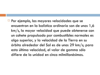 Por ejemplo, las mayores velocidades que se encuentran en la balística ordinaria son de unos 1,6 km/s, la mayor velocidad que puede obtenerse con un cohete propulsado por combustibles normales es algo superior, y la velocidad de la Tierra en su órbita alrededor del Sol es de unos 29 km/s; para esta última velocidad, el valor de gamma sólo difiere de la unidad en cinco milmillonésimas. 