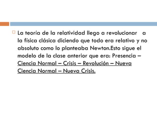 La teoría de la relatividad llego a revolucionar   a la física clásica diciendo que todo era relativo y no absoluto como lo planteaba Newton.Esto sigue el modelo de la clase anterior que era: Presencia –  Ciencia Normal – Crisis – Revolución – Nueva Ciencia Normal – Nueva Crisis. 