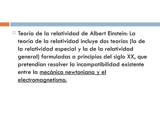 Teoría de la relatividad de Albert Einstein: La teoría de la relatividad incluye dos teorías (la de la relatividad especial y la de la relatividad general) formuladas a principios del siglo XX, que pretendían resolver la incompatibilidad existente entre la  mecánica newtoniana y el electromagnetismo. 