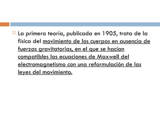 La primera teoría, publicada en 1905, trata de la física del  movimiento de los cuerpos en ausencia de fuerzas gravitatorias, en el que se hacían compatibles las ecuaciones de Maxwell del electromagnetismo con una reformulación de las leyes del movimiento. 
