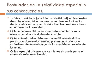 Postulados de la relatividad especial y sus concecuencias. 1. Primer postulado (principio de relatividad)La observación de un fenómeno físico por más de un observador inercial debe resultar en un acuerdo entre los observadores sobre la naturaleza de la realidad.  O, la naturaleza del universo no debe cambiar para un observador si su estado inercial cambia. O, toda teoría física debe ser matemáticamente similar para cada observador inercial, presentando a lo sumo variaciones dentro del rango de las condiciones iniciales de la misma. O, las leyes del universo son las mismas sin que importe el marco de referencia inercial. 