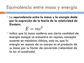 Equivalencia entre masa y energía La  equivalencia entre la masa y la energía dada por la expresión de la teoría de la relatividad de Einstein, indica que la masa conlleva una cierta cantidad de energía aunque se encuentre en reposo, concepto ausente en mecánica clásica, esto es, que la energía en reposo de un cuerpo es el producto de su masa por su factor de conversión (velocidad de la luz al cuadrado) 