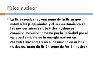 Física nuclear La  física nuclear es una rama de la física que estudia las propiedades y el comportamiento de los núcleos atómicos. La física nuclear es conocida mayoritariamente por la sociedad por el aprovechamiento de la energía nuclear en centrales nucleares y en el desarrollo de armas nucleares, tanto de fisión como de fusión nuclear. 
