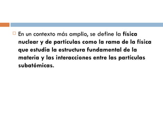 En un contexto más amplio, se define la  física nuclear y de partículas como la rama de la física que estudia la estructura fundamental de la materia y las interacciones entre las partículas subatómicas. 