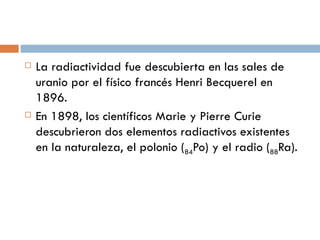 La radiactividad fue descubierta en las sales de uranio por el físico francés Henri Becquerel en 1896. En 1898, los científicos Marie y Pierre Curie descubrieron dos elementos radiactivos existentes en la naturaleza, el polonio ( 84 Po) y el radio ( 88 Ra). 