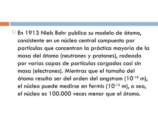 En 1913 Niels Bohr publica su modelo de átomo, consistente en un núcleo central compuesto por partículas que concentran la práctica mayoría de la masa del átomo (neutrones y protones), rodeado por varias capas de partículas cargadas casi sin masa (electrones). Mientras que el tamaño del átomo resulta ser del orden del angstrom (10 -10  m), el núcleo puede medirse en fermis (10 -15  m), o sea, el núcleo es 100.000 veces menor que el átomo. 