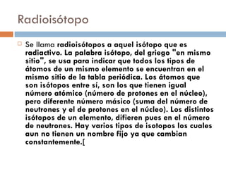 Radioisótopo Se llama  radioisótopos a aquel isótopo que es radiactivo. La palabra isótopo, del griego "en mismo sitio", se usa para indicar que todos los tipos de átomos de un mismo elemento se encuentran en el mismo sitio de la tabla periódica. Los átomos que son isótopos entre sí, son los que tienen igual número atómico (número de protones en el núcleo), pero diferente número másico (suma del número de neutrones y el de protones en el núcleo). Los distintos isótopos de un elemento, difieren pues en el número de neutrones. Hay varios tipos de isotopos los cuales aun no tienen un nombre fijo ya que cambian constantemente.[ 