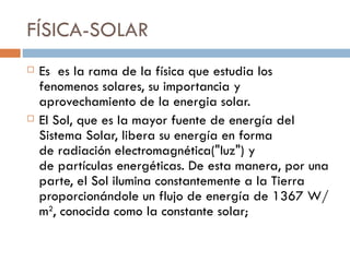 FÍSICA-SOLAR Es  es la rama de la física que estudia los fenomenos solares, su importancia y aprovechamiento de la energia solar.  El Sol, que es la mayor fuente de energía del Sistema Solar, libera su energía en forma de radiación electromagnética("luz") y de partículas energéticas. De esta manera, por una parte, el Sol ilumina constantemente a la Tierra proporcionándole un flujo de energía de 1367 W/m 2 , conocida como la constante solar; 