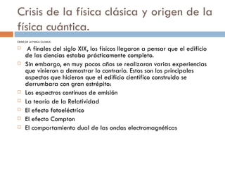 Crisis de la física clásica y origen de la física cuántica. CRISIS DE LA FISICA CLASICA: A finales del siglo XIX, los físicos llegaron a pensar que el edificio de las ciencias estaba prácticamente completo. Sin embargo, en muy pocos años se realizaron varias experiencias que vinieron a demostrar lo contrario. Estos son los principales aspectos que hicieron que el edificio científico construido se derrumbara con gran estrépito: Los espectros continuos de emisión La teoría de la Relatividad El efecto fotoeléctrico El efecto Compton El comportamiento dual de las ondas electromagnéticas 