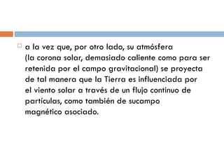 a la vez que, por otro lado, su atmósfera (la corona solar, demasiado caliente como para ser retenida por el campo gravitacional) se proyecta de tal manera que la Tierra es influenciada por el viento solar a través de un flujo continuo de partículas, como también de sucampo magnético asociado. 