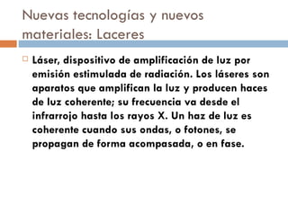 Nuevas tecnologías y nuevos materiales: Laceres Láser, dispositivo de amplificación de luz por emisión estimulada de radiación. Los láseres son aparatos que amplifican la luz y producen haces de luz coherente; su frecuencia va desde el infrarrojo hasta los rayos X. Un haz de luz es coherente cuando sus ondas, o fotones, se propagan de forma acompasada, o en fase. 