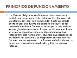 PRINCIPIOS DE FUNCIONAMIENTO   Los láseres obligan a los átomos a almacenar luz y emitirla en forma coherente. Primero, los electrones de los átomos del láser son bombeados hasta un estado excitado por una fuente de energía. Después, se los `estimula' mediante fotones externos para que emitan la energía almacenada en forma de fotones, mediante un proceso conocido como emisión estimulada. Los fotones emitidos tienen una frecuencia que depende de los átomos en cuestión y se desplazan en fase con los fotones que los estimulan. Los fotones emitidos chocan a su vez con otros átomos excitados y liberan nuevos fotones.  