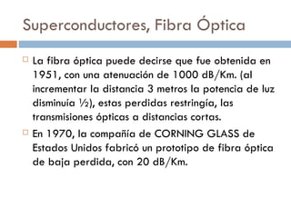 Superconductores, Fibra Óptica La fibra óptica puede decirse que fue obtenida en 1951, con una atenuación de 1000 dB/Km. (al incrementar la distancia 3 metros la potencia de luz disminuía ½), estas perdidas restringía, las transmisiones ópticas a distancias cortas. En 1970, la compañía de CORNING GLASS de Estados Unidos fabricó un prototipo de fibra óptica de baja perdida, con 20 dB/Km.  
