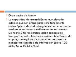 Gran ancho de banda La capacidad de transmisión es muy elevada, además pueden propagarse simultáneamente ondas ópticas de varias longitudes de onda que se traduce en un mayor rendimiento de los sistemas. De hecho 2 fibras ópticas serían capaces de transportar, todas las conversaciones telefónicas de un país, con equipos de transmisión capaces de manejar tal cantidad de información (entre 100 MHz/Km a 10 GHz/Km). 