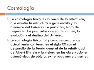 Cosmología La cosmología física, es la rama de la astrofísica, que estudia la estructura a gran escala y la dinámica del Universo. En particular, trata de responder las preguntas acerca del origen, la evolución y el destino del Universo. La cosmología física, tal y como se comprende actualmente, comienza en el siglo XX con el desarrollo de la Teoría general de la relatividad de Albert Einstein y la mejora en las observaciones astronómicas de objetos extremadamente distantes. 