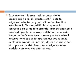 Estos avances hicieron posible pasar de la especulación a la búsqueda científica de los orígenes del universo y permitió a los científicos establecer la Teoría del Big Bang que se ha convertido en el modelo estándar mayoritariamente aceptado por los cosmólogos debido a el amplio rango de fenómenos que abarca y a las evidencias observacionales que lo apoyan, aunque todavía existe una minoría de investigadores que presenten otros puntos de vista basados en alguno de los modelos cosmológicos alternativos. 