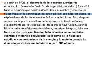 A partir de 1926, el desarrollo de la mecánica cuántica fue espectacular. En ese año Erwin Schrödinger (físico austriaco) formuló la famosa ecuación que desde entonces lleva su nombre y con ella los físicos iniciaron la construcción del gran edificio que alberga ahora las explicaciones de los fenómenos atómicos y moleculares. Poco después se puso en limpio la estructura matemática de la teoría cuántica, especialmente por los trabajos del físico inglés Paul Adrien, Maurice Dirac y del matemático estadounidense, de origen húngaro, John von Neumman.La  física cuántica -también conocida como mecánica cuántica o mecánica ondulatoria- es la rama de la física que estudia el comportamiento de la energía y la materia cuando las dimensiones de ésta son inferiores a los 1.000 átomos. 