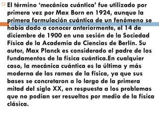 El término ‘mecánica cuántica’ fue utilizado por primera vez por Max Born en 1924, aunque la primera formulación cuántica de un fenómeno se había dado a conocer anteriormente, el 14 de diciembre de 1900 en una sesión de la Sociedad Física de la Academia de Ciencias de Berlín. Su autor, Max Planck es considerado el padre de los fundamentos de la física cuántica.En cualquier caso, la mecánica cuántica es la última y más moderna de las ramas de la física, ya que sus bases se concretaron a lo largo de la primera mitad del siglo XX, en respuesta a los problemas que no podían ser resueltos por medio de la física clásica. 