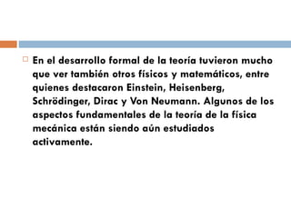 En el desarrollo formal de la teoría tuvieron mucho que ver también otros físicos y matemáticos, entre quienes destacaron Einstein, Heisenberg, Schrödinger, Dirac y Von Neumann. Algunos de los aspectos fundamentales de la teoría de la física mecánica están siendo aún estudiados activamente. 