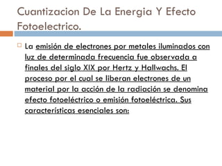 Cuantizacion De La Energia Y Efecto Fotoelectrico. La  emisión de electrones por metales iluminados con luz de determinada frecuencia fue observada a finales del siglo XIX por Hertz y Hallwachs. El proceso por el cual se liberan electrones de un material por la acción de la radiación se denomina efecto fotoeléctrico o emisión fotoeléctrica. Sus características esenciales son: 