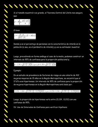 Si el tamaño muestral n es grande, el Teorema Central del Límite nos asegura
que:




O bien:




Donde p es el porcentaje de personas con la característica de interés en la
población (o sea, es el parámetro de interés) y p es su estimador muestral.



Luego, procediendo en forma análoga al caso de la media, podemos construir un
intervalo de 95% de confianza para la proporción poblacional p.




Ejemplo:

En un estudio de prevalencia de factores de riesgo en una cohorte de 412
mujeres mayores de 15 años en la Región Metropolitana, se encontró que el
17.6% eran hipertensas. Un intervalo de 95% de confianza para la proporción
de mujeres hipertensas en la Región Metropolitana está dado por:




Luego, la proporción de hipertensas varía entre (0,139 , 0,212) con una
confianza de 95%.

IV. Uso de Intervalos de Confianza para verificar Hipótesis.
 