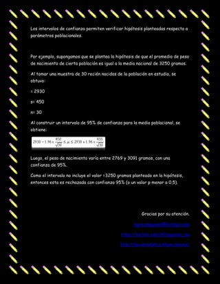 Los intervalos de confianza permiten verificar hipótesis planteadas respecto a
parámetros poblacionales.



Por ejemplo, supongamos que se plantea la hipótesis de que el promedio de peso
de nacimiento de cierta población es igual a la media nacional de 3250 gramos.

Al tomar una muestra de 30 recién nacidos de la población en estudio, se
obtuvo:

= 2930

s= 450

n= 30

Al construir un intervalo de 95% de confianza para la media poblacional, se
obtiene:




Luego, el peso de nacimiento varía entre 2769 y 3091 gramos, con una
confianza de 95%.

Como el intervalo no incluye el valor =3250 gramos planteado en la hipótesis,
entonces esta es rechazada con confianza 95% (o un valor p menor a 0,5).




                                                        Gracias por su atención.

                                                    laura.anguiano@hotmail.com

                                             https://twitter.com/#!/anguiano_lau

                                             http://lau-estadistica.bligoo.com.mx/
 