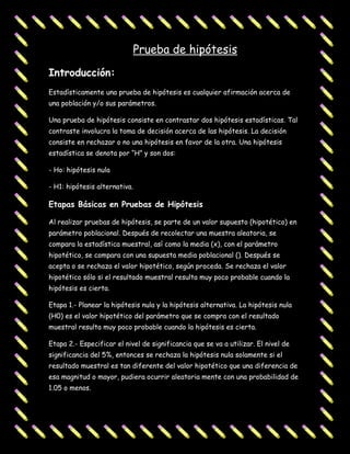 Prueba de hipótesis
Introducción:
Estadísticamente una prueba de hipótesis es cualquier afirmación acerca de
una población y/o sus parámetros.

Una prueba de hipótesis consiste en contrastar dos hipótesis estadísticas. Tal
contraste involucra la toma de decisión acerca de las hipótesis. La decisión
consiste en rechazar o no una hipótesis en favor de la otra. Una hipótesis
estadística se denota por “H” y son dos:

- Ho: hipótesis nula

- H1: hipótesis alternativa.

Etapas Básicas en Pruebas de Hipótesis

Al realizar pruebas de hipótesis, se parte de un valor supuesto (hipotético) en
parámetro poblacional. Después de recolectar una muestra aleatoria, se
compara la estadística muestral, así como la media (x), con el parámetro
hipotético, se compara con una supuesta media poblacional (). Después se
acepta o se rechaza el valor hipotético, según proceda. Se rechaza el valor
hipotético sólo si el resultado muestral resulta muy poco probable cuando la
hipótesis es cierta.

Etapa 1.- Planear la hipótesis nula y la hipótesis alternativa. La hipótesis nula
(H0) es el valor hipotético del parámetro que se compra con el resultado
muestral resulta muy poco probable cuando la hipótesis es cierta.

Etapa 2.- Especificar el nivel de significancia que se va a utilizar. El nivel de
significancia del 5%, entonces se rechaza la hipótesis nula solamente si el
resultado muestral es tan diferente del valor hipotético que una diferencia de
esa magnitud o mayor, pudiera ocurrir aleatoria mente con una probabilidad de
1.05 o menos.
 