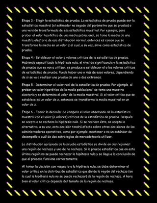 Etapa 3.- Elegir la estadística de prueba. La estadística de prueba puede ser la
estadística muestral (el estimador no segado del parámetro que se prueba) o
una versión transformada de esa estadística muestral. Por ejemplo, para
probar el valor hipotético de una media poblacional, se toma la media de una
muestra aleatoria de esa distribución normal, entonces es común que se
transforme la media en un valor z el cual, a su vez, sirve como estadística de
prueba.

Etapa 4.- Establecer el valor o valores críticos de la estadística de prueba.
Habiendo especificado la hipótesis nula, el nivel de significancia y la estadística
de prueba que se van a utilizar, se produce a establecer el o los valores críticos
de estadística de prueba. Puede haber uno o más de esos valores, dependiendo
de si se va a realizar una prueba de uno o dos extremos.

Etapa 5.- Determinar el valor real de la estadística de prueba. Por ejemplo, al
probar un valor hipotético de la media poblacional, se toma una muestra
aleatoria y se determina el valor de la media muestral. Si el valor crítico que se
establece es un valor de z, entonces se transforma la media muestral en un
valor de z.

Etapa 6.- Tomar la decisión. Se compara el valor observado de la estadística
muestral con el valor (o valores) críticos de la estadística de prueba. Después
se acepta o se rechaza la hipótesis nula. Si se rechaza ésta, se acepta la
alternativa; a su vez, esta decisión tendrá efecto sobre otras decisiones de los
administradores operativos, como por ejemplo, mantener o no un estándar de
desempeño o cuál de dos estrategias de mercadotecnia utilizar.

La distribución apropiada de la prueba estadística se divide en dos regiones:
una región de rechazo y una de no rechazo. Si la prueba estadística cae en esta
última región no se puede rechazar la hipótesis nula y se llega a la conclusión de
que el proceso funciona correctamente.

Al tomar la decisión con respecto a la hipótesis nula, se debe determinar el
valor crítico en la distribución estadística que divide la región del rechazo (en
la cual la hipótesis nula no se puede rechazar) de la región de rechazo. A hora
bien el valor crítico depende del tamaño de la región de rechazo.
 