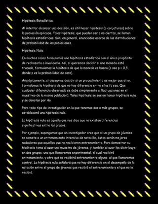 Hipótesis Estadística:

Al intentar alcanzar una decisión, es útil hacer hipótesis (o conjeturas) sobre
la población aplicada. Tales hipótesis, que pueden ser o no ciertas, se llaman
hipótesis estadísticas. Son, en general, enunciados acerca de las distribuciones
de probabilidad de las poblaciones.

Hipótesis Nula:

En muchos casos formulamos una hipótesis estadística con el único propósito
de rechazarla o invalidarla. Así, si queremos decidir si una moneda está
trucada, formulamos la hipótesis de que la moneda es buena (o sea p = 0,5,
donde p es la probabilidad de cara).

Analógicamente, si deseamos decidir si un procedimiento es mejor que otro,
formulamos la hipótesis de que no hay diferencia entre ellos (o sea. Que
cualquier diferencia observada se debe simplemente a fluctuaciones en el
muestreo de la misma población). Tales hipótesis se suelen llamar hipótesis nula
y se denotan por Ho.

Para todo tipo de investigación en la que tenemos dos o más grupos, se
establecerá una hipótesis nula.

La hipótesis nula es aquella que nos dice que no existen diferencias
significativas entre los grupos.

Por ejemplo, supongamos que un investigador cree que si un grupo de jóvenes
se somete a un entrenamiento intensivo de natación, éstos serán mejores
nadadores que aquellos que no recibieron entrenamiento. Para demostrar su
hipótesis toma al azar una muestra de jóvenes, y también al azar los distribuye
en dos grupos: uno que llamaremos experimental, el cual recibirá
entrenamiento, y otro que no recibirá entrenamiento alguno, al que llamaremos
control. La hipótesis nula señalará que no hay diferencia en el desempeño de la
natación entre el grupo de jóvenes que recibió el entrenamiento y el que no lo
recibió.
 
