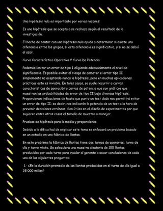 Una hipótesis nula es importante por varias razones:

Es una hipótesis que se acepta o se rechaza según el resultado de la
investigación.

El hecho de contar con una hipótesis nula ayuda a determinar si existe una
diferencia entre los grupos, si esta diferencia es significativa, y si no se debió
al azar.

Curva Característica Operativa Y Curva De Potencia

Podemos limitar un error de tipo I eligiendo adecuadamente el nivel de
significancia. Es posible evitar el riesgo de cometer el error tipo II
simplemente no aceptando nunca la hipótesis, pero en muchas aplicaciones
prácticas esto es inviable. En tales casos, se suele recurrir a curvas
características de operación o curvas de potencia que son gráficos que
muestran las probabilidades de error de tipo II bajo diversas hipótesis.
Proporcionan indicaciones de hasta que punto un test dado nos permitirá evitar
un error de tipo II; es decir, nos indicarán la potencia de un test a la hora de
prevenir decisiones erróneas. Son útiles en el diseño de experimentos por que
sugieren entre otras cosas el tamaño de muestra a manejar.

Pruebas de hipótesis para la media y proporciones

Debido a la dificultad de explicar este tema se enfocará un problema basado
en un estudio en una fábrica de llantas.

En este problema la fábrica de llantas tiene dos turnos de operarios, turno de
día y turno mixto. Se selecciona una muestra aleatoria de 100 llantas
producidas por cada turno para ayudar al gerente a sacar conclusiones de cada
una de las siguientes preguntas:

1.- ¿Es la duración promedio de las llantas producidas en el turno de día igual a
25 000 millas?
 