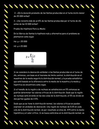 2.- ¿Es la duración promedio de las llantas producidas en el turno mixto menor
de 25 000 millas?

3.- ¿Se revienta más de un 8% de las llantas producidas por el turno de día
antes de las 10 000 millas?

Prueba De Hipótesis Para La Media

En la fábrica de llantas la hipótesis nula y alternativa para el problema se
plantearon como sigue:

Ho: μ = 25 000

H1: μ ≠ 25 000




Si se considera la desviación estándar σ las llantas producidas en el turno de
día, entonces, con base en el teorema de limite central, la distribución en el
muestreo de la media seguiría la distribución normal, y la prueba estadística
que está basada en la diferencia entre la media de la muestra y la media μ
hipotιtica se encontrara como sigue.

Si el tamaño de la región α de rechazo se estableciera en 5% entonces se
podrían determinar los valores críticos de la distribución. Dado que la región
de rechazo está dividida en las dos colas de la distribución, el 5% se divide en
dos partes iguales de 2.5%.

Dado que ya se tiene la distribución normal, los valores críticos se pueden
expresar en unidades de desviación. Una región de rechazo de 0.25 en cada
cola de la distribución normal, da por resultado un área de .475 entre la media
hipotética y el valor crítico. Si se busca está área en la distribución normal, se
 