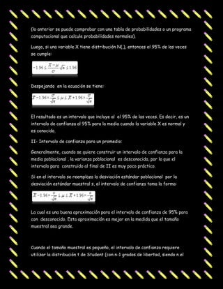 (lo anterior se puede comprobar con una tabla de probabilidades o un programa
computacional que calcule probabilidades normales).

Luego, si una variable X tiene distribución N(,), entonces el 95% de las veces
se cumple:




Despejando en la ecuación se tiene:




El resultado es un intervalo que incluye al el 95% de las veces. Es decir, es un
intervalo de confianza al 95% para la media cuando la variable X es normal y
es conocido.

II- Intervalo de confianza para un promedio:

Generalmente, cuando se quiere construir un intervalo de confianza para la
media poblacional , la varianza poblacional es desconocida, por lo que el
intervalo para construido al final de II es muy poco práctico.

Si en el intervalo se reemplaza la desviación estándar poblacional por la
desviación estándar muestral s, el intervalo de confianza toma la forma:




La cual es una buena aproximación para el intervalo de confianza de 95% para
con desconocido. Esta aproximación es mejor en la medida que el tamaño
muestral sea grande.



Cuando el tamaño muestral es pequeño, el intervalo de confianza requiere
utilizar la distribución t de Student (con n-1 grados de libertad, siendo n el
 