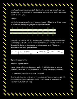 tamaño de la muestra), en vez de la distribución normal (por ejemplo, para un
intervalo de 95% de confianza, los límites del intervalo ya no serán construidos
usando el valor 1,96).

Ejemplo:

Los siguientes datos son los puntajes obtenidos para 45 personas de una escala
de depresión (mayor puntaje significa mayor depresión).

  2         5    6        8       8     9      9      10     11
 11        11   13       13      14    14     14      14     14
 14        15   15       16      16    16     16      16     16
 16        16   17       17      17    18     18      18     19
 19        19   19       19      19    19     19      20     20


Para construir un intervalo de confianza para el puntaje promedio poblacional,
asumamos que los datos tienen distribución normal, con varianza poblacional
desconocida. Como es desconocido, lo estimamos por s=18,7. Luego, un
intervalo de confianza aproximado es:




•Epidemiología analítica

•Estudios experimentales

Luego, el intervalo de confianza para es (13,2 , 15,8). Es decir, el puntaje
promedio poblacional se encuentra entre 13,2 y 15,8 con una confianza 95%.

III. Intervalo de Confianza para una Proporción.

En este caso, interesa construir un intervalo de confianza para una proporción
o un porcentaje poblacional (por ejemplo, el porcentaje de personas con
hipertensión, fumadoras, etc.)
 