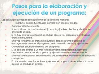 Los pasos a seguir los podemos resumir de la siguiente manera:
 Escribir el código fuente, por ejemplo con el editor del EID.
 Compilar el fichero fuente
 Si se producen errores de sintaxis (o warnings) volver al editor y eliminar los
errores de sintaxis.
 Si no hay errores se obtendrá el código objeto y el enlazador construirá el
archivo ejecutable.
 Una vez tengamos el archivo ejecutable, será el sistema operativo el
encargado de colocar el programa en la memoria central y ejecutarlo.
 Comprobar el funcionamiento del programa.
 Si se detecta errores o un mal funcionamiento del programa, activar el
depurador para trazar el programa y ejecutarlo sentencia a sentencia.
 Una vez que hayamos encontrado la causa del error, volveremos al editor y lo
corregimos.
 El proceso de compilar, enlazar y ejecutar el programa lo repetiremos hasta
que no se produzcan errores.
 