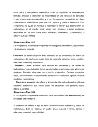 PISA define la competencia matemática como: La capacidad del individuo para
formular, emplear e interpretar las matemáticas en una variedad de contextos.
Incluye el razonamiento matemático y el uso de conceptos, procedimientos, datos
y herramientas matemáticas para describir, explicar y predecir fenómenos. Esta
competencia le ayuda al individuo a reconocer la función que desempeñan las
matemáticas en el mundo, emitir juicios bien fundados y tomar decisiones
necesarias en su vida diaria como ciudadano constructivo, comprometido y
reflexivo (OECD, 2013a).
Dimensiones Pisa 2012
La competencia matemática comprende tres categorías: el contenido, los procesos
y la situación o contexto.
· Contenido. Se refiere al tipo de tema abordado en los problemas y las tareas de
matemáticas. Se clasifica en cuatro tipos de contenido: espacio y forma, cambio y
relaciones, cantidad y probabilidad.
· Procesos. Deben activarse para resolver los problemas y las tareas de
Matemáticas. Los estudiantes tienen que demostrar su dominio en tres géneros de
procesos: Formular situaciones en el ámbito matemático, Emplear conceptos,
datos, procedimientos y razonamiento matemático e Interpretar, aplicar y evaluar
resultados matemáticos.
· Situación o contexto. Se refiere al área de la vida real en la cual se ubica un
problema matemático. Las cuatro clases de situaciones son: personal, social,
laboral o científica.
Dimensiones Pisa 2009
El concepto de competencia matemática tiene tres dimensiones: el contenido, los
procesos y la situación.
El contenido se refiere al tipo de tema abordado en los problemas y tareas de
matemáticas. Éste se clasifica en cuatro áreas: espacio y forma, cambio y
relaciones, cantidad, y probabilidad.
 