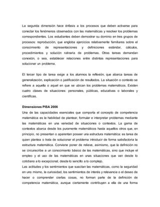 La segunda dimensión hace énfasis a los procesos que deben activarse para
conectar los fenómenos observados con las matemáticas y resolver los problemas
correspondientes. Los estudiantes deben demostrar su dominio en tres grupos de
procesos: reproducción, que engloba ejercicios relativamente familiares sobre el
conocimiento de representaciones y definiciones estándar, cálculos,
procedimientos y solución rutinaria de problemas. Otras tareas demandan
conexión, o sea, establecer relaciones entre distintas representaciones para
solucionar un problema.
El tercer tipo de tarea exige a los alumnos la reflexión, que abarca tareas de
generalización, explicación o justificación de resultados. La situación o contexto se
refiere a aquella o aquel en que se ubican los problemas matemáticos. Existen
cuatro clases de situaciones: personales, públicas, educativas o laborales y
científicas.
Dimensiones PISA 2006
Una de las capacidades esenciales que comporta el concepto de competencia
matemática es la habilidad de plantear, formular e interpretar problemas mediante
las matemáticas en una variedad de situaciones o contextos. La gama de
contextos abarca desde los puramente matemáticos hasta aquellos otros que, en
principio, no presentan o aparentan poseer una estructura matemática: es tarea de
quien plantea o trata de solucionar el problema introducir de forma satisfactoria la
estructura matemática. Conviene poner de relieve, asimismo, que la definición no
se circunscribe a un conocimiento básico de las matemáticas, sino que incluye el
empleo y el uso de las matemáticas en unas situaciones que van desde lo
cotidiano a lo excepcional, desde lo sencillo a lo complejo.
Las actitudes y los sentimientos que suscitan las matemáticas, como la seguridad
en uno mismo, la curiosidad, los sentimientos de interés y relevancia o el deseo de
hacer o comprender ciertas cosas, no forman parte de la definición de
competencia matemática, aunque ciertamente contribuyen a ella de una forma
 