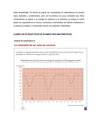 nada desdeñable. En teoría se puede ser competente en matemáticas sin poseer
esas actitudes y sentimientos, pero en la práctica es poco probable que dicha
competencia se ejerza o se ponga en práctica si el individuo no posee un cierto
grado de seguridad en sí mismo, curiosidad, sentimientos de interés y relevancia o
el deseo de realizar y comprender temas de contenido matemático
EJEMPLOS DE REACTIVOS DE EXAMEN PISA (MATEMÁTICAS)
 