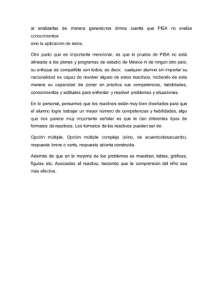 al analizarlas de manera general,nos dimos cuenta que PISA no evalúa
conocimientos
sino la aplicación de éstos.
Otro punto que es importante mencionar, es que la prueba de PISA no está
alineada a los planes y programas de estudio de México ni de ningún otro país;
su enfoque es compatible con todos, es decir, cualquier alumno sin importar su
nacionalidad es capaz de resolver alguno de estos reactivos, midiendo de esta
manera su capacidad de poner en práctica sus competencias, habilidades,
conocimientos y actitudes para enfrentar y resolver problemas y situaciones.
En lo personal, pensamos que los reactivos están muy bien diseñados para que
el alumno logre trabajar un mayor número de competencias y habilidades, algo
que nos parece muy importante señalar es que te dan diferentes tipos de
formatos de reactivos. Los formatos de los reactivos pueden ser de:
Opción múltiple, Opción múltiple compleja (si/no, de acuerdo/desacuerdo),
respuesta breve o corta, respuesta abierta construida.
Además de que en la mayoría de los problemas se muestran, tablas, gráficas,
figuras etc. Asociadas al reactivo, haciendo que la comprensión del niño sea
más efectiva.
 