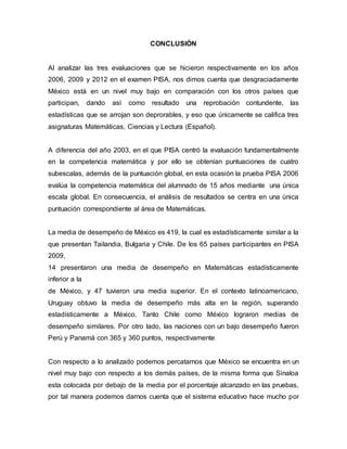 CONCLUSIÓN
Al analizar las tres evaluaciones que se hicieron respectivamente en los años
2006, 2009 y 2012 en el examen PISA, nos dimos cuenta que desgraciadamente
México está en un nivel muy bajo en comparación con los otros países que
participan, dando así como resultado una reprobación contundente, las
estadísticas que se arrojan son deprorables, y eso que únicamente se califica tres
asignaturas Matemáticas, Ciencias y Lectura (Español).
A diferencia del año 2003, en el que PISA centró la evaluación fundamentalmente
en la competencia matemática y por ello se obtenían puntuaciones de cuatro
subescalas, además de la puntuación global, en esta ocasión la prueba PISA 2006
evalúa la competencia matemática del alumnado de 15 años mediante una única
escala global. En consecuencia, el análisis de resultados se centra en una única
puntuación correspondiente al área de Matemáticas.
La media de desempeño de México es 419, la cual es estadísticamente similar a la
que presentan Tailandia, Bulgaria y Chile. De los 65 países participantes en PISA
2009,
14 presentaron una media de desempeño en Matemáticas estadísticamente
inferior a la
de México, y 47 tuvieron una media superior. En el contexto latinoamericano,
Uruguay obtuvo la media de desempeño más alta en la región, superando
estadísticamente a México. Tanto Chile como México lograron medias de
desempeño similares. Por otro lado, las naciones con un bajo desempeño fueron
Perú y Panamá con 365 y 360 puntos, respectivamente
Con respecto a lo analizado podemos percatarnos que México se encuentra en un
nivel muy bajo con respecto a los demás países, de la misma forma que Sinaloa
esta colocada por debajo de la media por el porcentaje alcanzado en las pruebas,
por tal manera podemos darnos cuenta que el sistema educativo hace mucho por
 