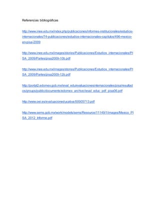 Referencias bibliográficas
http://www.inee.edu.mx/index.php/publicaciones/informes-institucionales/estudios-
internacionales/74-publicaciones/estudios-internacionales-capitulos/496-mexico-
en-pisa-2009
http://www.inee.edu.mx/images/stories/Publicaciones/Estudios_internacionales/PI
SA_2009/Partes/pisa2009-10b.pdf
http://www.inee.edu.mx/images/stories/Publicaciones/Estudios_internacionales/PI
SA_2009/Partes/pisa2009-12b.pdf
http://portal2.edomex.gob.mx/ieval_edu/evaluacionesinternacionales/pisa/resultad
os/groups/public/documents/edomex_archivo/ieval_educ_pdf_pisa06.pdf
http://www.oei.es/evaluacioneducativa/00005713.pdf
http://www.sems.gob.mx/work/models/sems/Resource/11149/1/images/Mexico_PI
SA_2012_Informe.pdf
 