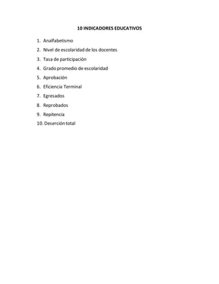 10 INDICADORES EDUCATIVOS
1. Analfabetismo
2. Nivel de escolaridad de los docentes
3. Tasa de participación
4. Grado promedio de escolaridad
5. Aprobación
6. Eficiencia Terminal
7. Egresados
8. Reprobados
9. Repitencia
10. Deserción total
 