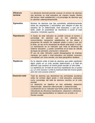 6. Eficiencia
terminal
La eficiencia terminal permite conocer el número de alumnos
que terminan un nivel educativo de manera regular (dentro
del tiempo ideal establecido) y el porcentaje de alumnos que
lo culminan extemporáneamente.
7. Egresados Número de alumnos que han acreditado satisfactoriamente
todas las asignaturas y actividades que integran el plan de
estudios de un determinado nivel educativo, y que por lo
tanto, están en posibilidad de inscribirse o cursar el nivel
educativo inmediato superior.
8. Reprobación A través de este indicador es posible conocer el número o
porcentaje de alumnos que no han obtenido los
conocimientos necesarios establecidos en los planes y
programas de estudio de cualquier grado o curso y que, por
lo tanto, se ven en la necesidad de repetir este grado o curso.
La reprobación es un indicador que mide la eficiencia del
sistema educativo, y puede convertirse en la base de cálculo
de tasas de admisión, promoción y deserción.
El uso de este indicador puede desagregarse de diversas
maneras: por grado o nivel educativo; por entidad, municipio
o localidad; por zona escolar; por área geográfica; etcétera.
9. Repitencia Es la relación entre el total de alumnos que estén repitiendo
algún grado en un ciclo escolar determinado y el total de
alumnos que cursaron el mismo grado escolar un año antes.
La repitencia es “el total de alumnos repetidores de un grado
g y un ciclo escolar n entre la matrícula total del mismo grado
pero del ciclo escolar anterior”.
1 Deserción total Total de alumnos que abandonan las actividades escolares
antes de concluir algún grado o nivel educativo, expresado
como porcentaje del total de alumnos inscritos en el ciclo
escolar.
La deserción se clasifica en tres vertientes: deserción
intracurricular, deserción intercurricular y deserción total.
La deserción es un indicador que forma parte de la triada de
indicadores de eficiencia (reprobación, deserción y eficiencia
terminal) más representativa en relación con el éxito o el
fracaso escolar.
 