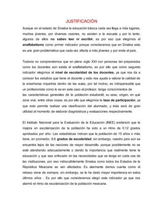 JUSTIFICACIÓN
Aunque en el estado de Sinaloa la educación básica cada vez llega a más lugares,
muchos jóvenes, por diversas razones, no asisten a la escuela y por lo tanto,
algunos de ellos no saben leer ni escribir, es por eso que elegimos el
analfabetismo como primer indicador porque consideramos que en Sinaloa esto
es una gran problemática que cada vez afecta a más jóvenes y por ende al país.
Todavía no comprendemos que en pleno siglo XXI con personas tan preparadas
como los docentes aún exista el analfabetismo, es por ello que como segundo
indicador elegimos el nivel de escolaridad de los docentes, ya que nos da a
conocer los estudios que tiene el docente y esto nos ayuda a valorar la calidad de
la enseñanza impartida dentro de las aulas, por tal motivo, es indispensable que
un profesionista como lo es en este caso el profesor, tenga conocimientos de
las características generales de la población estudiantil, su sexo, origen, en qué
zona vive, entre otras cosas, es por ello que elegimos la tasa de participación, ya
que esto permite realizar una clasificación del alumnado, y ésta será de gran
utilidad al momento de elaborar diagnósticos y evaluaciones respectivamente.
El Instituto Nacional para la Evaluación de la Educación (INEE) evidenció que la
mejora en escolarización de la población ha sido a un ritmo de 0.12 grados
aprobados por año. Las estadísticas indican que la población de 15 años o más
tiene, en promedio, 8.6 grados de escolaridad; sin embargo, nuestro país aún se
encuentra lejos de las naciones de mayor desarrollo, porque posiblemente no se
esté atendiendo adecuadamente o dando la importancia que realmente tiene la
educación y que sea enfocado en las necesidades que se tenga en cada una de
las instituciones, por eso indiscutiblemente Sinaloa como todos los Estados de la
República Mexicana se ven afectados. Es alarmante darnos cuenta como el
retraso viene de siempre, sin embargo, se le ha dado mayor importancia en estos
últimos años . Es por ello que consideramos elegir este indicador ya que nos
alarmó el ritmo de escolarización de la población mexicana.
 