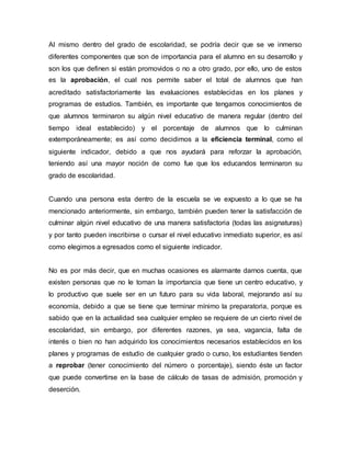 Al mismo dentro del grado de escolaridad, se podría decir que se ve inmerso
diferentes componentes que son de importancia para el alumno en su desarrollo y
son los que definen si están promovidos o no a otro grado, por ello, uno de estos
es la aprobación, el cual nos permite saber el total de alumnos que han
acreditado satisfactoriamente las evaluaciones establecidas en los planes y
programas de estudios. También, es importante que tengamos conocimientos de
que alumnos terminaron su algún nivel educativo de manera regular (dentro del
tiempo ideal establecido) y el porcentaje de alumnos que lo culminan
extemporáneamente; es así como decidimos a la eficiencia terminal, como el
siguiente indicador, debido a que nos ayudará para reforzar la aprobación,
teniendo así una mayor noción de como fue que los educandos terminaron su
grado de escolaridad.
Cuando una persona esta dentro de la escuela se ve expuesto a lo que se ha
mencionado anteriormente, sin embargo, también pueden tener la satisfacción de
culminar algún nivel educativo de una manera satisfactoria (todas las asignaturas)
y por tanto pueden inscribirse o cursar el nivel educativo inmediato superior, es así
como elegimos a egresados como el siguiente indicador.
No es por más decir, que en muchas ocasiones es alarmante darnos cuenta, que
existen personas que no le toman la importancia que tiene un centro educativo, y
lo productivo que suele ser en un futuro para su vida laboral, mejorando así su
economía, debido a que se tiene que terminar mínimo la preparatoria, porque es
sabido que en la actualidad sea cualquier empleo se requiere de un cierto nivel de
escolaridad, sin embargo, por diferentes razones, ya sea, vagancia, falta de
interés o bien no han adquirido los conocimientos necesarios establecidos en los
planes y programas de estudio de cualquier grado o curso, los estudiantes tienden
a reprobar (tener conocimiento del número o porcentaje), siendo éste un factor
que puede convertirse en la base de cálculo de tasas de admisión, promoción y
deserción.
 