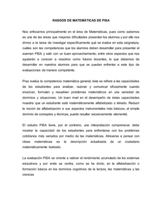 RASGOS DE MATEMÁTICAS DE PISA
Nos enfocamos principalmente en el área de Matemáticas, pues como sabemos
es una de las áreas que mayores dificultades presentan los alumnos y por ello nos
dimos a la tarea de investigar específicamente qué se evalúa en esta asignatura,
cuáles son las competencias que los alumnos deben desarrollar para presentar el
examen PISA y salir con un buen aprovechamiento, entre otros aspectos que nos
ayudarán a conocer a nosotros como futuros docentes, lo que debemos de
desarrollar en nuestros alumnos para que se puedan enfrentar a este tipo de
evaluaciones de manera competente.
Pisa evalúa la competencia matemática general, ésta se refiere a las capacidades
de los estudiantes para analizar, razonar y comunicar eficazmente cuando
enuncian, formulan y resuelven problemas matemáticos en una variedad de
dominios y situaciones. Un buen nivel en el desempeño de éstas capacidades
muestra que un estudiante está matemáticamente alfabetizado o letrado. Reducir
la noción de alfabetización a sus aspectos instrumentales más básicos, al simple
dominio de conceptos y técnicas, puede resultar excesivamente elemental.
El estudio PISA tiene, por el contrario, una interpretación comprensiva: debe
mostrar la capacidad de los estudiantes para enfrentarse con los problemas
cotidianos más variados por medio de las matemáticas. Atreverse a pensar con
ideas matemáticas es la descripción actualizada de un ciudadano
matemáticamente ilustrado.
La evaluación PISA se orienta a valorar el rendimiento acumulado de los sistemas
educativos y por ende se centra, como se ha dicho, en la alfabetización o
formación básica en los dominios cognitivos de la lectura, las matemáticas y las
ciencias
 