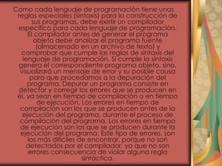 Como cada lenguaje de programación tiene unas
reglas especiales (sintaxis) para la construcción de
sus programas, debe existir un compilador
específico para cada lenguaje de programación.
El compilador antes de generar el programa
objeto debe analizar el programa fuente
(almacenado en un archivo de texto) y
comprobar que cumple las reglas de sintaxis del
lenguaje de programación. Si cumple la sintaxis
genera el correspondiente programa objeto, sino,
visualizará un mensaje de error y su posible causa
para que procedamos a la depuración del
programa. Depurar un programa consiste en
detectar y corregir los errores que se producen en
él, ya sean en tiempo de compilación o en tiempo
de ejecución. Los errores en tiempo de
compilación son los que se producen antes de la
ejecución del programa, durante el proceso de
compilación del programa. Los errores en tiempo
de ejecución son los que se producen durante la
ejecución del programa. Este tipo de errores, son
los más difíciles de encontrar, porque no son
detectados por el compilador, ya que no son
errores consecuencia de violar alguna regla
sintáctica.
 