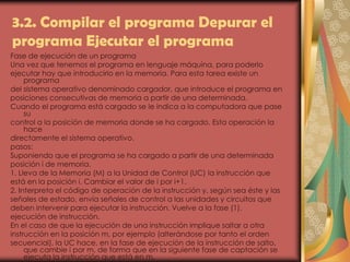 3.2. Compilar el programa Depurar el
programa Ejecutar el programa
Fase de ejecución de un programa
Una vez que tenemos el programa en lenguaje máquina, para poderlo
ejecutar hay que introducirlo en la memoria. Para esta tarea existe un
programa
del sistema operativo denominado cargador, que introduce el programa en
posiciones consecutivas de memoria a partir de una determinada.
Cuando el programa está cargado se le indica a la computadora que pase
su
control a la posición de memoria donde se ha cargado. Esta operación la
hace
directamente el sistema operativo.
pasos:
Suponiendo que el programa se ha cargado a partir de una determinada
posición i de memoria.
1. Lleva de la Memoria (M) a la Unidad de Control (UC) la instrucción que
está en la posición i. Cambiar el valor de i por i+1.
2. Interpreta el código de operación de la instrucción y, según sea éste y las
señales de estado, envía señales de control a las unidades y circuitos que
deben intervenir para ejecutar la instrucción. Vuelve a la fase (1).
ejecución de instrucción.
En el caso de que la ejecución de una instrucción implique saltar a otra
instrucción en la posición m, por ejemplo (alterándose por tanto el orden
secuencial), la UC hace, en la fase de ejecución de la instrucción de salto,
que cambie i por m, de forma que en la siguiente fase de captación se
ejecuta la instrucción que está en m.
 